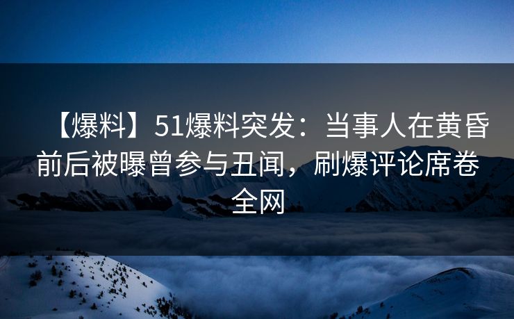【爆料】51爆料突发：当事人在黄昏前后被曝曾参与丑闻，刷爆评论席卷全网