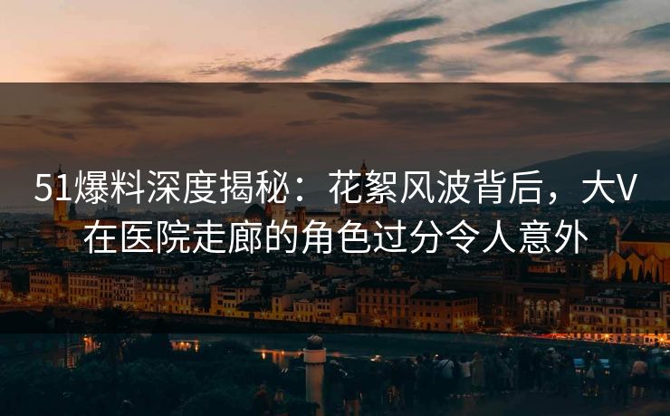 51爆料深度揭秘：花絮风波背后，大V在医院走廊的角色过分令人意外