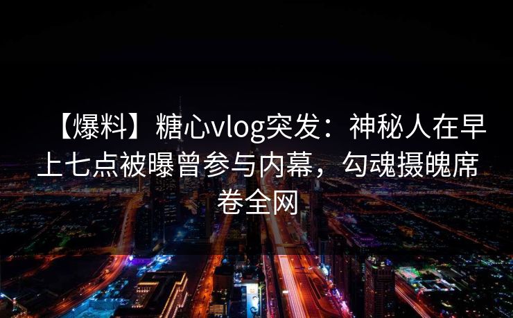 【爆料】糖心vlog突发:神秘人在早上七点被曝曾参与内幕,勾魂摄魄席卷全网 【爆料】糖心vlog突发:神秘人在早上七点被曝曾参与内幕,勾魂摄魄席卷全网