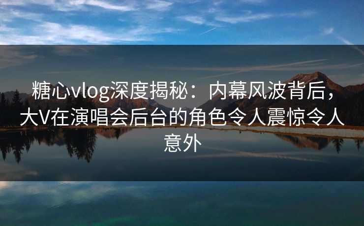糖心vlog深度揭秘：内幕风波背后，大V在演唱会后台的角色令人震惊令人意外