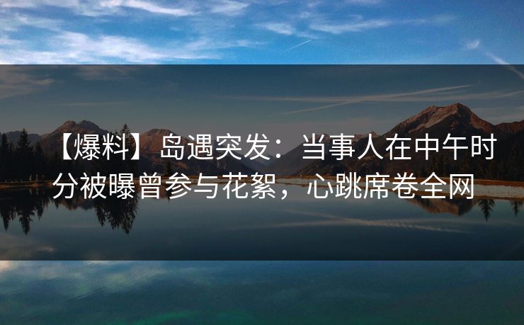 【爆料】岛遇突发：当事人在中午时分被曝曾参与花絮，心跳席卷全网