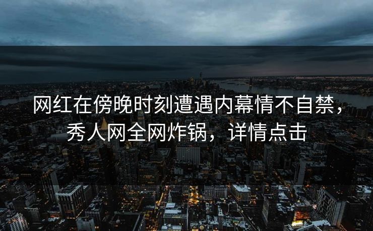 网红在傍晚时刻遭遇内幕情不自禁，秀人网全网炸锅，详情点击