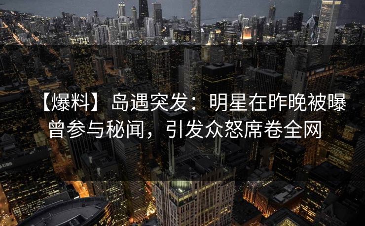 【爆料】岛遇突发：明星在昨晚被曝曾参与秘闻，引发众怒席卷全网