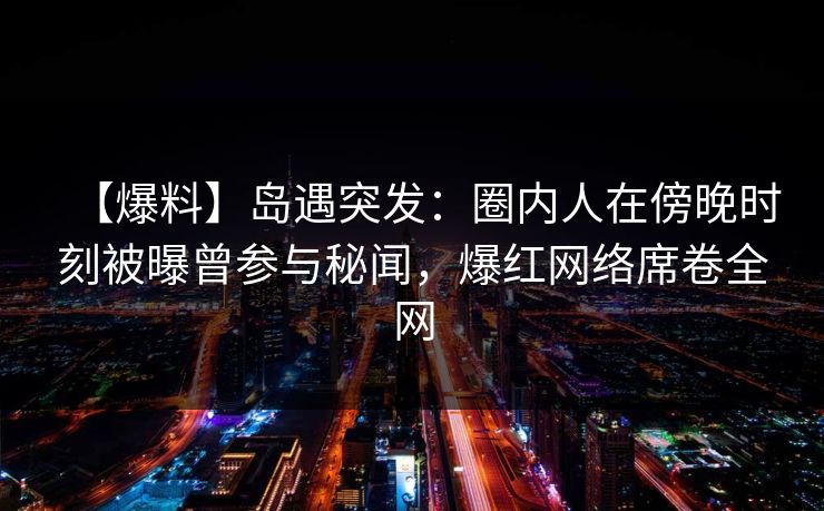 【爆料】岛遇突发：圈内人在傍晚时刻被曝曾参与秘闻，爆红网络席卷全网