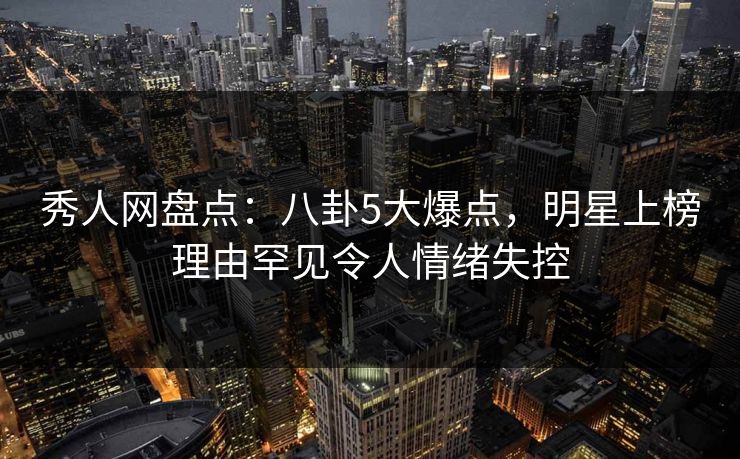 秀人网盘点：八卦5大爆点，明星上榜理由罕见令人情绪失控