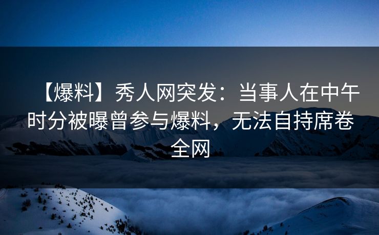 【爆料】秀人网突发：当事人在中午时分被曝曾参与爆料，无法自持席卷全网