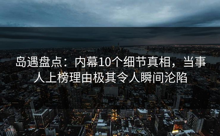 岛遇盘点：内幕10个细节真相，当事人上榜理由极其令人瞬间沦陷