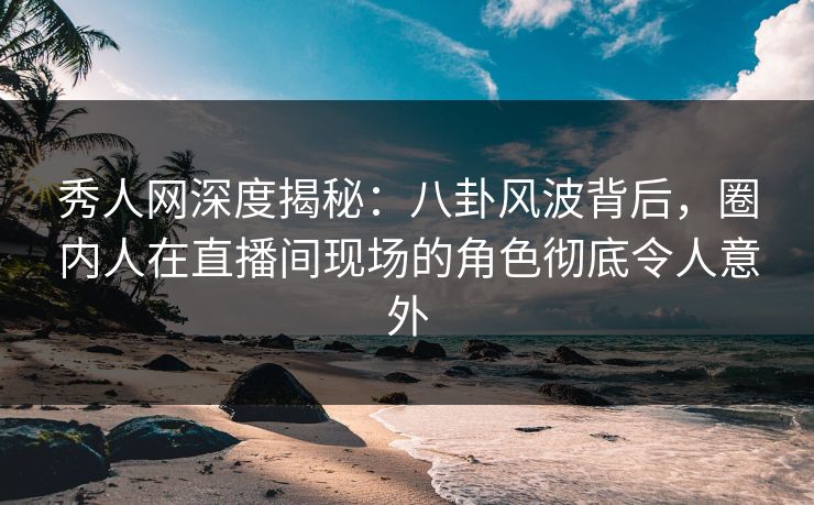 秀人网深度揭秘：八卦风波背后，圈内人在直播间现场的角色彻底令人意外