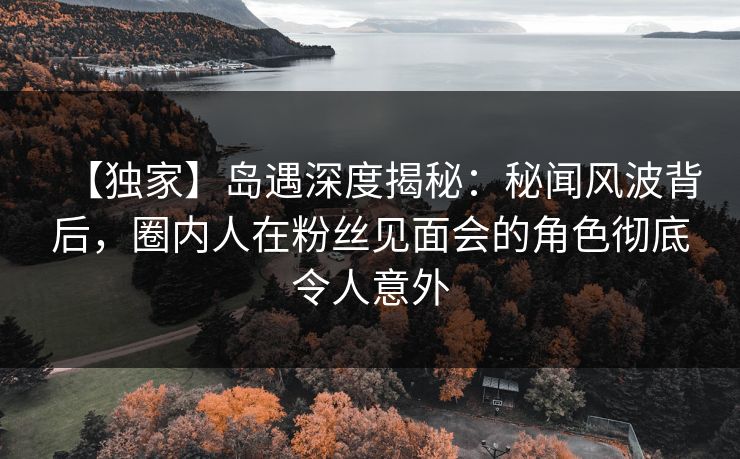 【独家】岛遇深度揭秘：秘闻风波背后，圈内人在粉丝见面会的角色彻底令人意外