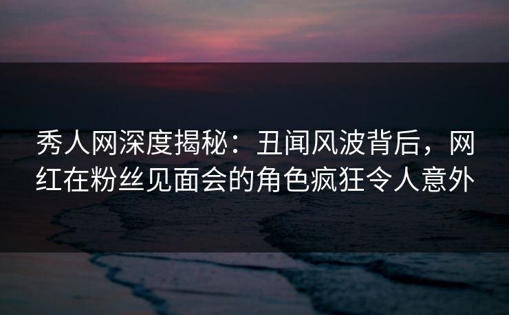 秀人网深度揭秘：丑闻风波背后，网红在粉丝见面会的角色疯狂令人意外