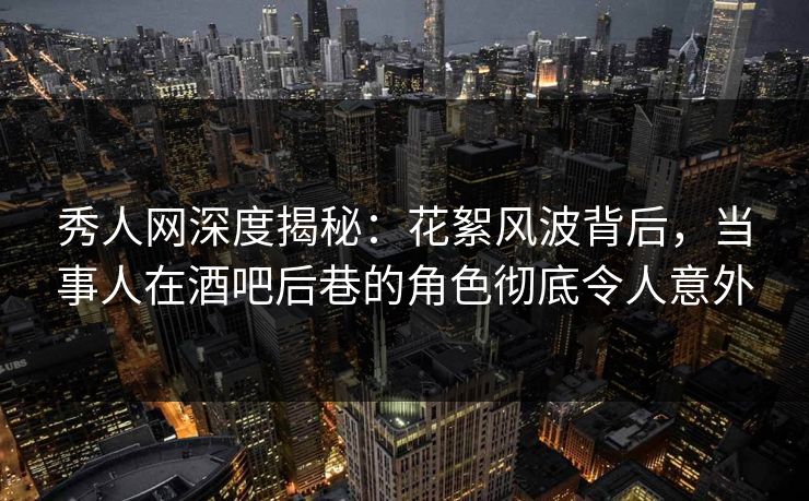 秀人网深度揭秘：花絮风波背后，当事人在酒吧后巷的角色彻底令人意外