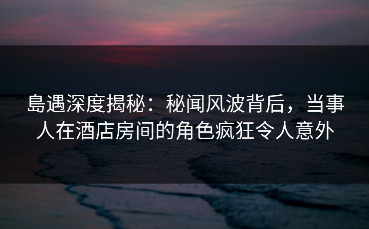 島遇深度揭秘：秘闻风波背后，当事人在酒店房间的角色疯狂令人意外