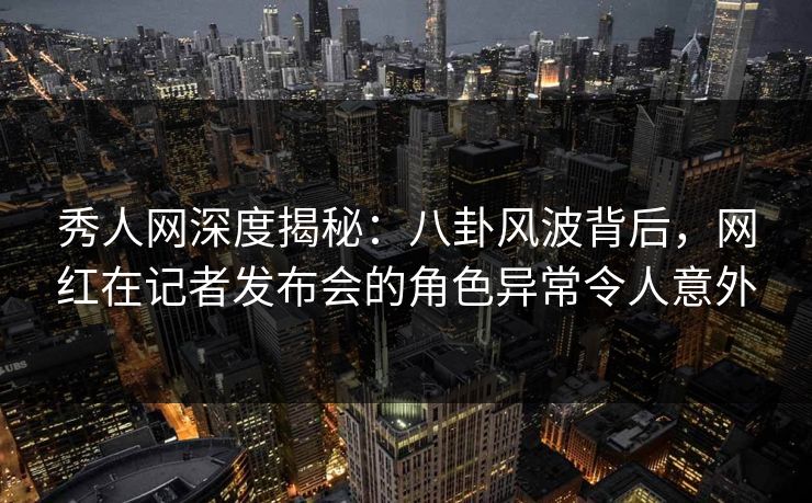 秀人网深度揭秘：八卦风波背后，网红在记者发布会的角色异常令人意外