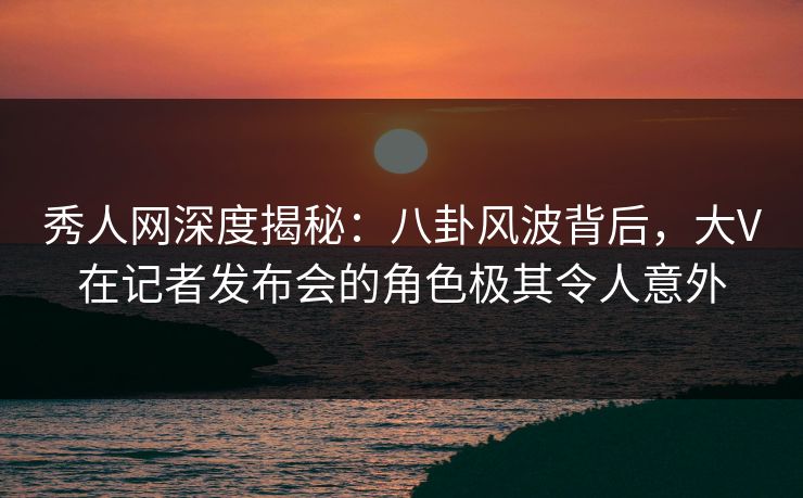秀人网深度揭秘：八卦风波背后，大V在记者发布会的角色极其令人意外