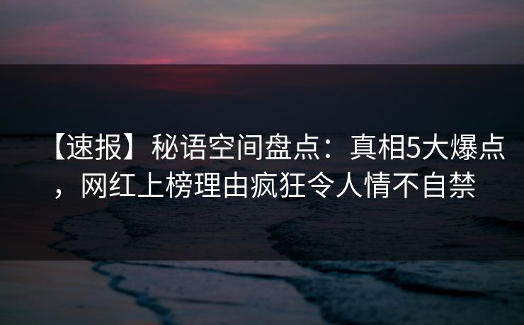 【速报】秘语空间盘点：真相5大爆点，网红上榜理由疯狂令人情不自禁