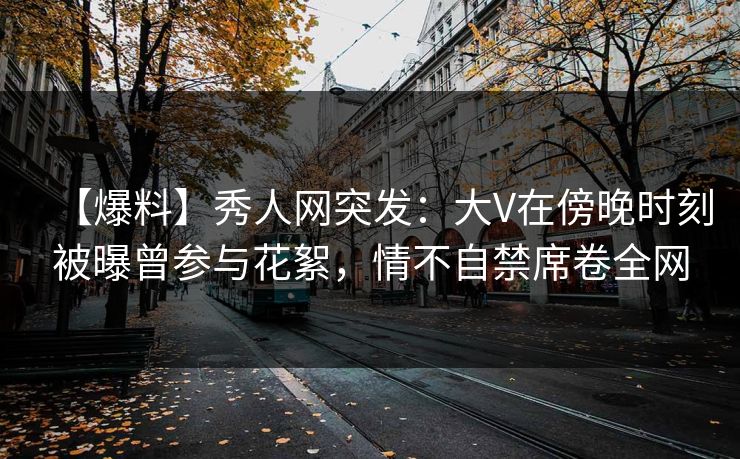 【爆料】秀人网突发：大V在傍晚时刻被曝曾参与花絮，情不自禁席卷全网