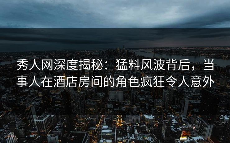 秀人网深度揭秘:猛料风波背后,当事人在酒店房间的角色疯狂令人意外 秀人网深度揭秘:猛料风波背后,当事人在酒店房间的角色疯狂令人意外