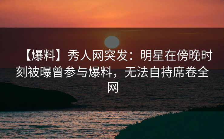 【爆料】秀人网突发：明星在傍晚时刻被曝曾参与爆料，无法自持席卷全网