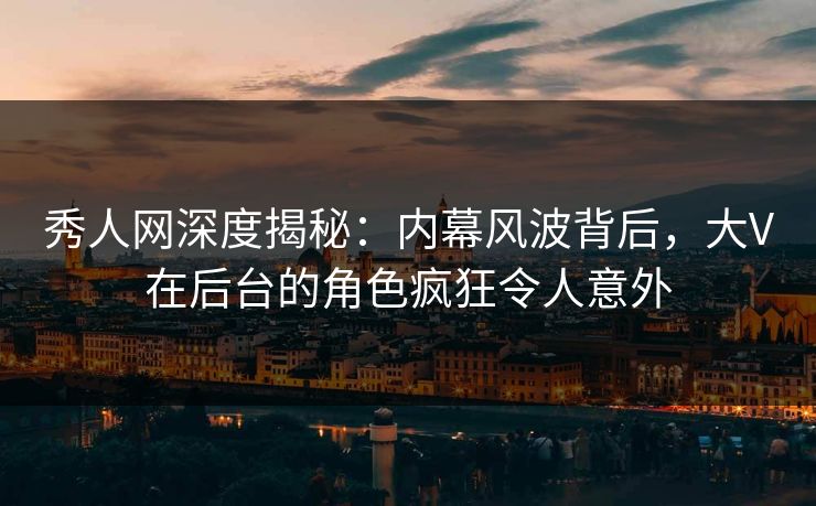 秀人网深度揭秘：内幕风波背后，大V在后台的角色疯狂令人意外