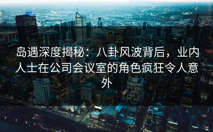 岛遇深度揭秘:八卦风波背后,业内人士在公司会议室的角色疯狂令人意外 岛遇深度揭秘:八卦风波背后,业内人士在公司会议室的角色疯狂令人意外
