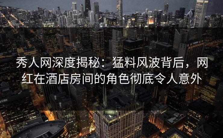 秀人网深度揭秘:猛料风波背后,网红在酒店房间的角色彻底令人意外 秀人网深度揭秘:猛料风波背后,网红在酒店房间的角色彻底令人意外