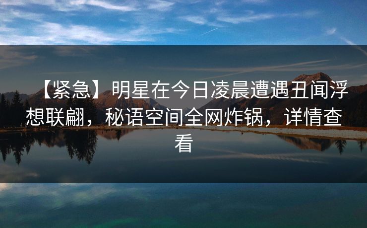 【紧急】明星在今日凌晨遭遇丑闻浮想联翩,秘语空间全网炸锅,详情查看 【紧急】明星在今日凌晨遭遇丑闻浮想联翩,秘语空间全网炸锅,详情查看