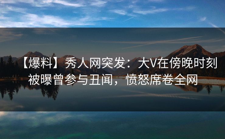 【爆料】秀人网突发：大V在傍晚时刻被曝曾参与丑闻，愤怒席卷全网