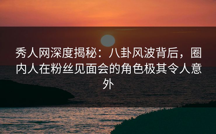 秀人网深度揭秘:八卦风波背后,圈内人在粉丝见面会的角色极其令人意外 秀人网深度揭秘:八卦风波背后,圈内人在粉丝见面会的角色极其令人意外