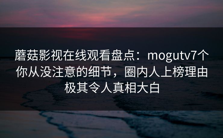 蘑菇影视在线观看盘点:mogutv7个你从没注意的细节,圈内人上榜理由极其令人真相大白 蘑菇影视在线观看盘点:mogutv7个你从没注意的细节,圈内人上榜理由极其令人真相大白