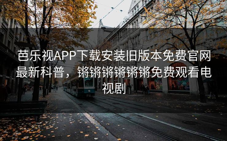 芭乐视APP下载安装旧版本免费官网最新科普，锵锵锵锵锵锵免费观看电视剧
