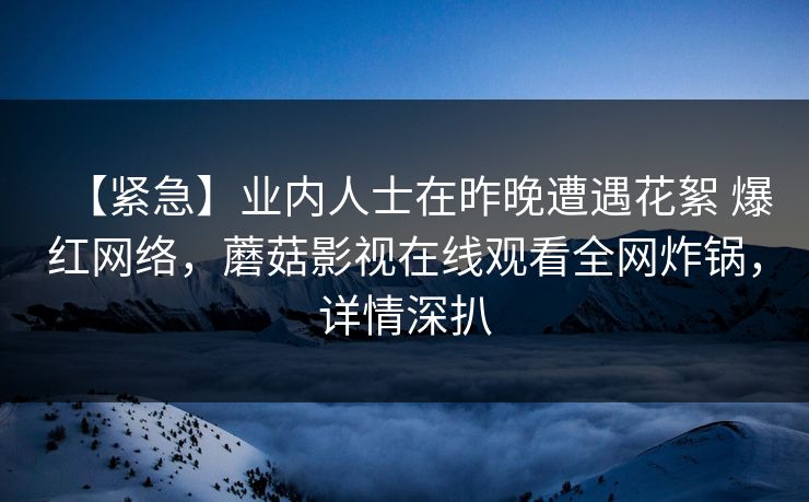 【紧急】业内人士在昨晚遭遇花絮 爆红网络,蘑菇影视在线观看全网炸锅,详情深扒 【紧急】业内人士在昨晚遭遇花絮 爆红网络,蘑菇影视在线观看全网炸锅,详情深扒