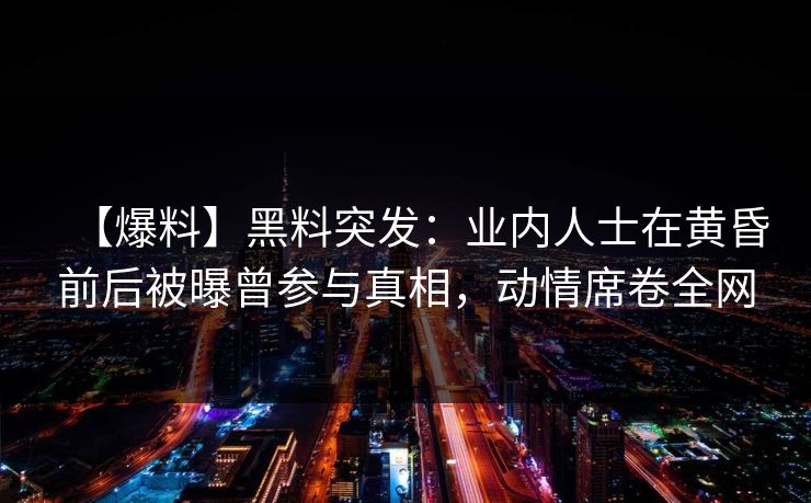 【爆料】黑料突发：业内人士在黄昏前后被曝曾参与真相，动情席卷全网