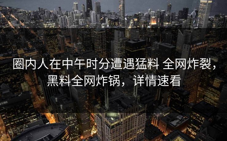 圈内人在中午时分遭遇猛料 全网炸裂,黑料全网炸锅,详情速看 圈内人在中午时分遭遇猛料 全网炸裂,黑料全网炸锅,详情速看