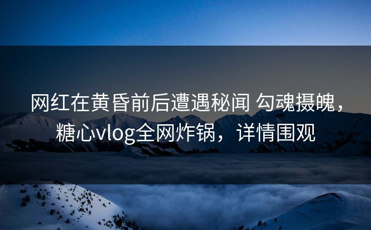 网红在黄昏前后遭遇秘闻 勾魂摄魄，糖心vlog全网炸锅，详情围观