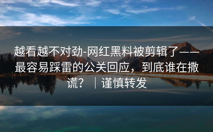 越看越不对劲-网红黑料被剪辑了——最容易踩雷的公关回应,到底谁在撒谎?|谨慎转发 越看越不对劲-网红黑料被剪辑了——最容易踩雷的公关回应,到底谁在撒谎?|谨慎转发
