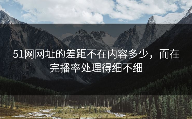 51网网址的差距不在内容多少，而在完播率处理得细不细