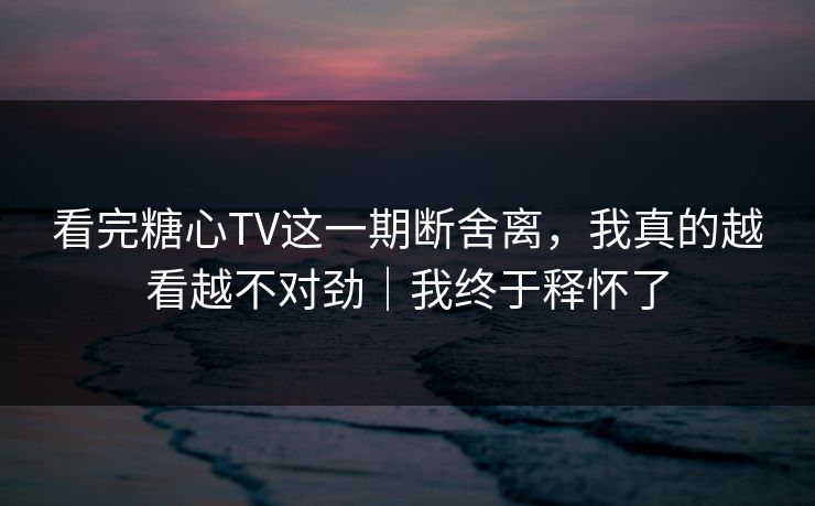 看完糖心TV这一期断舍离,我真的越看越不对劲|我终于释怀了 看完糖心TV这一期断舍离,我真的越看越不对劲|我终于释怀了