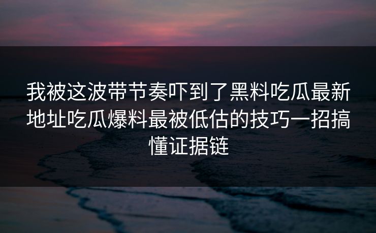 我被这波带节奏吓到了黑料吃瓜最新地址吃瓜爆料最被低估的技巧一招搞懂证据链