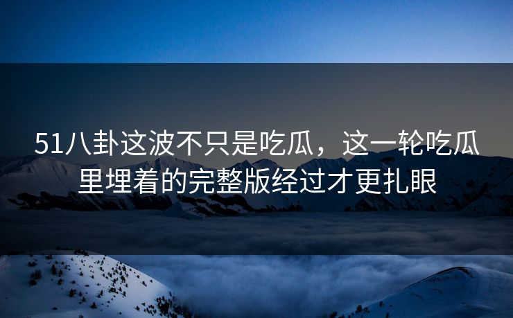 51八卦这波不只是吃瓜，这一轮吃瓜里埋着的完整版经过才更扎眼