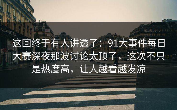 这回终于有人讲透了：91大事件每日大赛深夜那波讨论太顶了，这次不只是热度高，让人越看越发凉