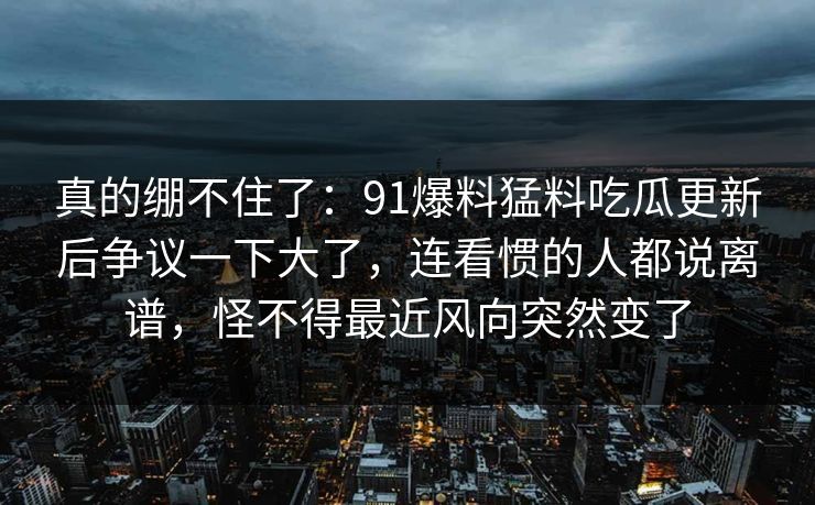 真的绷不住了:91爆料猛料吃瓜更新后争议一下大了,连看惯的人都说离谱,怪不得最近风向突然变了 真的绷不住了:91爆料猛料吃瓜更新后争议一下大了,连看惯的人都说离谱,怪不得最近风向突然变了